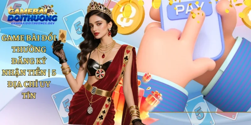 Game Bài Đổi Thưởng Đăng Ký Nhận Tiền | 5 Địa Chỉ Uy Tín